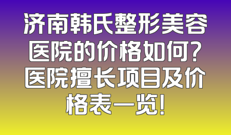 济南韩氏整形美容医院的价格如何？医院擅长项目及价格表一览！