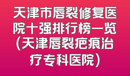 天津市唇裂修复医院十强排行榜一览（天津唇裂疤痕治疗专科医院）