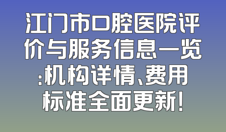 江门市口腔医院评价与服务信息一览：机构详情、费用标准全面更新！