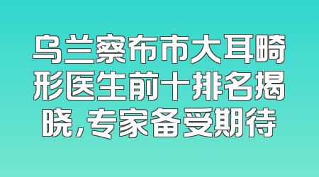 乌兰察布市大耳畸形医生前十排名揭晓，专家备受期待
