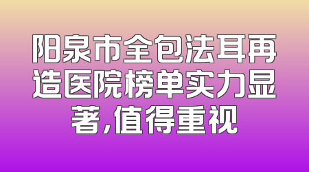 阳泉市全包法耳再造医院榜单实力显著，值得重视