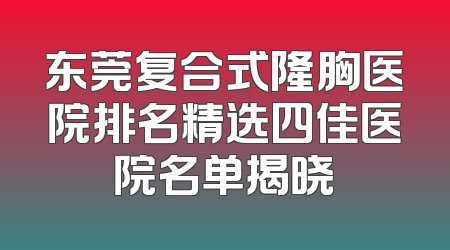 东莞复合式隆胸医院排名精选四佳医院名单揭晓
