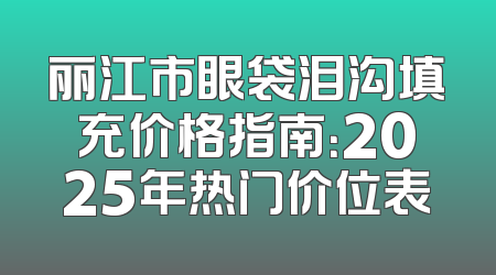 丽江市眼袋泪沟填充价格指南：2025年热门价位表