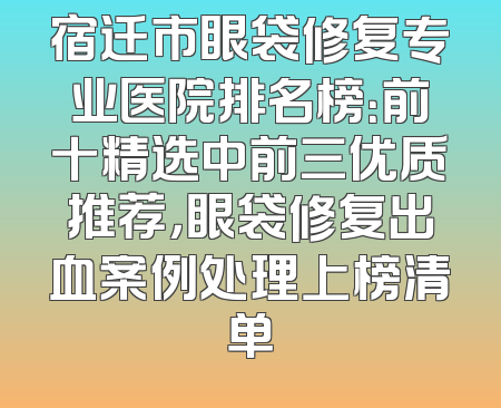 宿迁市眼袋修复专业医院排名榜：前十精选中前三优质推荐，眼袋修复出血案例处理上榜清单