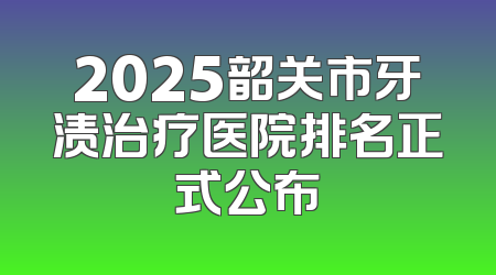 2025韶关市牙渍治疗医院排名正式公布