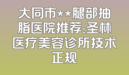 大同市**腿部抽脂医院推荐：圣林医疗美容诊所技术正规
