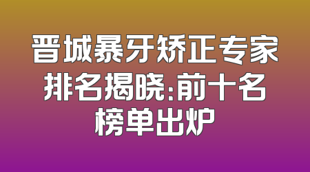 晋城暴牙矫正专家排名揭晓：前十名榜单出炉