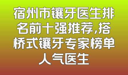 宿州市镶牙医生排名前十强推荐，搭桥式镶牙专家榜单人气医生