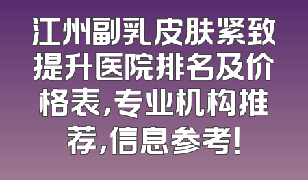 江州副乳皮肤紧致提升医院排名及价格表，专业机构推荐，信息参考！