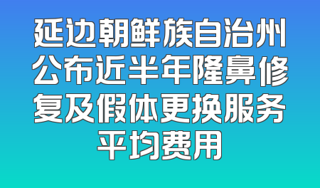 延边朝鲜族自治州公布近半年隆鼻修复及假体更换服务平均费用
