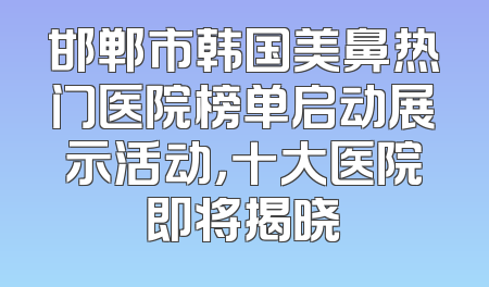 邯郸市韩国美鼻热门医院榜单启动展示活动，十大医院即将揭晓