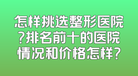 怎样挑选整形医院？排名前十的医院情况和价格怎样？