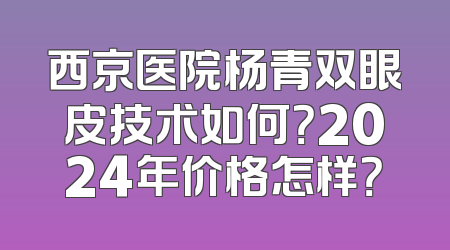 西京医院杨青双眼皮技术如何？2024年价格怎样？