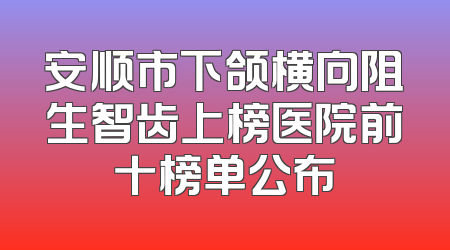 安顺市下颌横向阻生智齿上榜医院前十榜单公布