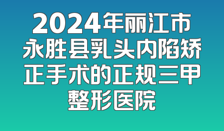 2024年丽江市永胜县乳头内陷矫正手术的正规三甲整形医院