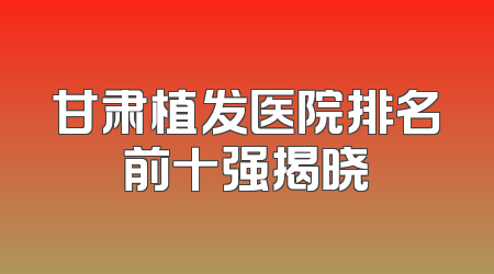 甘肃植发医院排名前十强揭晓