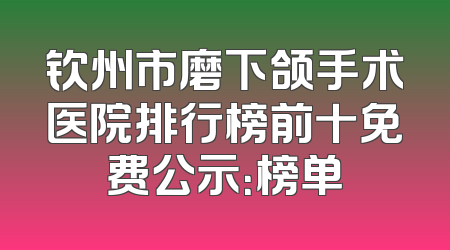 钦州市磨下颌手术医院排行榜前十免费公示：榜单