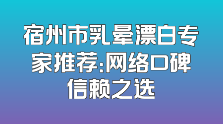 宿州市乳晕漂白专家推荐：网络口碑信赖之选