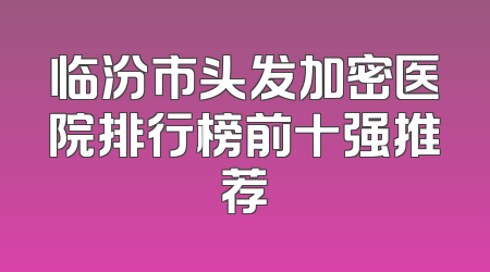 临汾市头发加密医院排行榜前十强推荐