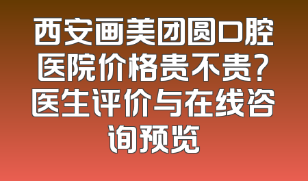 西安画美团圆口腔医院价格贵不贵？医生评价与在线咨询预览
