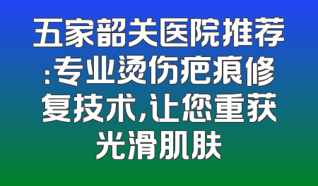 五家韶关医院推荐：专业烫伤疤痕修复技术，让您重获光滑肌肤