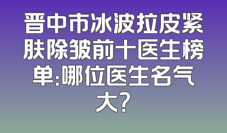 晋中市冰波拉皮紧肤除皱前十医生榜单：哪位医生名气大？