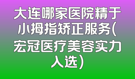 大连哪家医院精于小拇指矫正服务（宏冠医疗美容实力入选）