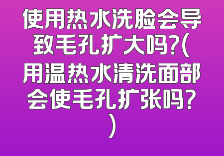 使用热水洗脸会导致毛孔扩大吗？(用温热水清洗面部会使毛孔扩张吗？)