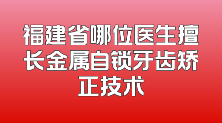 福建省哪位医生擅长金属自锁牙齿矫正技术