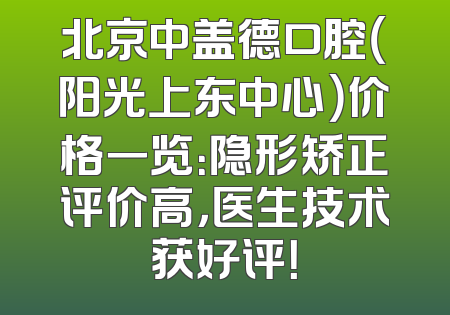 北京中盖德口腔（阳光上东中心）价格一览：隐形矫正评价高，医生技术获好评！