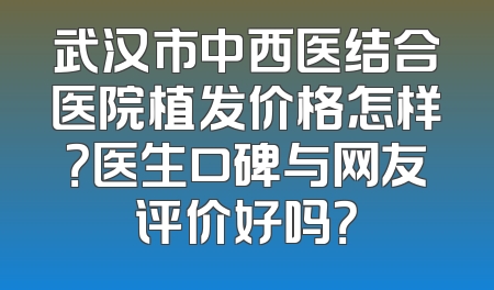 武汉市中西医结合医院植发价格怎样？医生口碑与网友评价好吗？