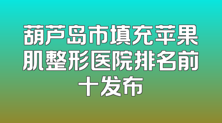 葫芦岛市填充苹果肌整形医院排名前十发布