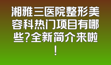 湘雅三医院整形美容科热门项目有哪些？全新简介来啦！