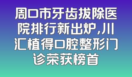 周口市牙齿拔除医院排行新出炉，川汇植得口腔整形门诊荣获榜首