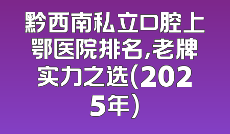 黔西南私立口腔上鄂医院排名，老牌实力之选（2025年）