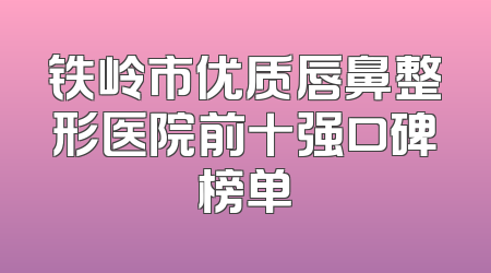 铁岭市优质唇鼻整形医院前十强口碑榜单
