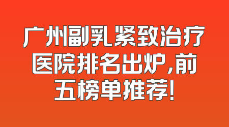 广州副乳紧致治疗医院排名出炉，前五榜单推荐！