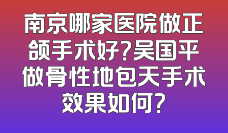 南京哪家医院做正颌手术好？吴国平做骨性地包天手术效果如何？
