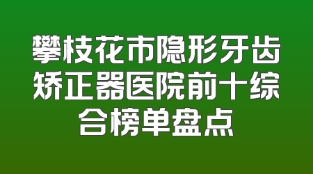 攀枝花市隐形牙齿矫正器医院前十综合榜单盘点