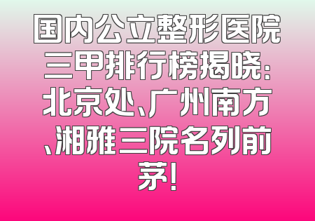 国内公立整形医院三甲排行榜揭晓：北京处、广州南方、湘雅三院名列前茅！