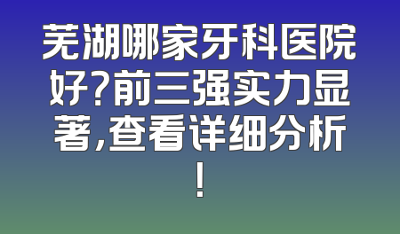 芜湖哪家牙科医院好？前三强实力显著，查看详细分析！