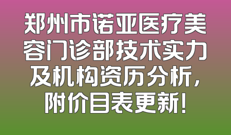 郑州市诺亚医疗美容门诊部技术实力及机构资历分析，附价目表更新！
