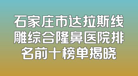 石家庄市达拉斯线雕综合隆鼻医院排名前十榜单揭晓
