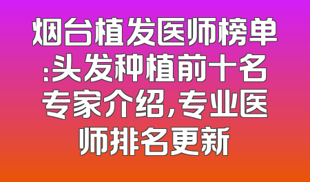 烟台植发医师榜单：头发种植前十名专家介绍，专业医师排名更新