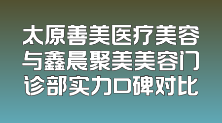 太原善美医疗美容与鑫晨聚美美容门诊部实力口碑对比