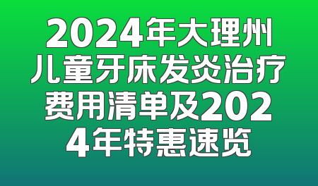 2024年大理州儿童牙床发炎治疗费用清单及2024年特惠速览