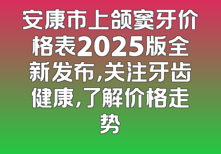 安康市上颌窦牙价格表2025版全新发布，关注牙齿健康，了解价格走势