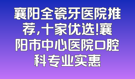 襄阳全瓷牙医院推荐，十家优选！襄阳市中心医院口腔科专业实惠
