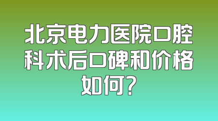 北京电力医院口腔科术后口碑和价格如何？