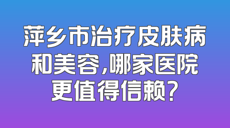 萍乡市治疗皮肤病和美容，哪家医院更值得信赖？
